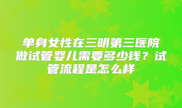 单身女性在三明第三医院做试管婴儿需要多少钱？试管流程是怎么样