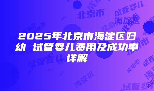 2025年北京市海淀区妇幼 试管婴儿费用及成功率详解