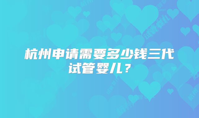 杭州申请需要多少钱三代试管婴儿？