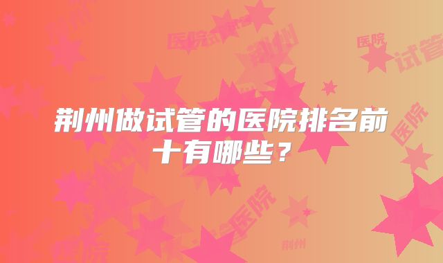 荆州做试管的医院排名前十有哪些？