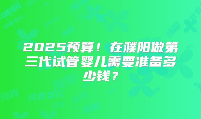 2025预算！在濮阳做第三代试管婴儿需要准备多少钱？