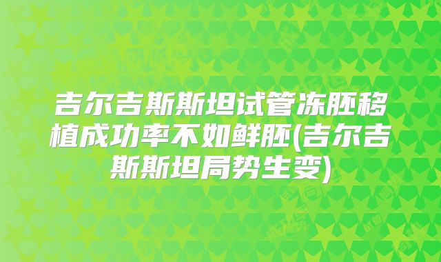 吉尔吉斯斯坦试管冻胚移植成功率不如鲜胚(吉尔吉斯斯坦局势生变)