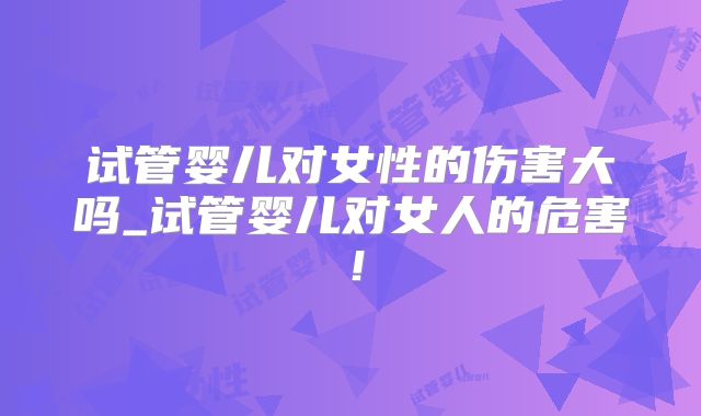 试管婴儿对女性的伤害大吗_试管婴儿对女人的危害！