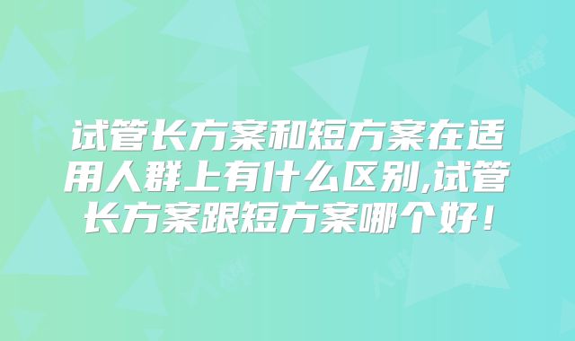 试管长方案和短方案在适用人群上有什么区别,试管长方案跟短方案哪个好！