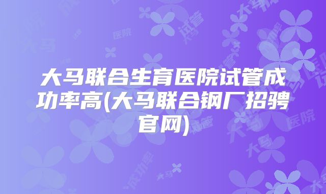大马联合生育医院试管成功率高(大马联合钢厂招骋官网)