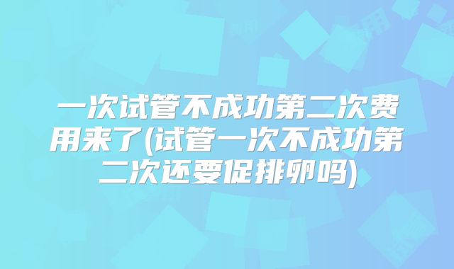 一次试管不成功第二次费用来了(试管一次不成功第二次还要促排卵吗)