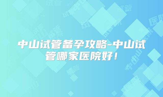 中山试管备孕攻略-中山试管哪家医院好！