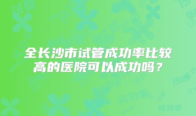 全长沙市试管成功率比较高的医院可以成功吗?