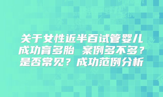 关于女性近半百试管婴儿成功育多胎 案例多不多?是否常见?成功范例分析