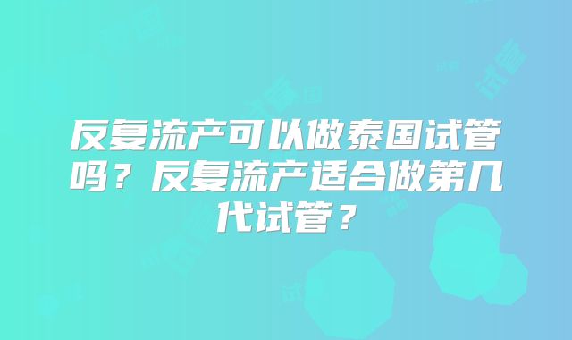 反复流产可以做泰国试管吗？反复流产适合做第几代试管？