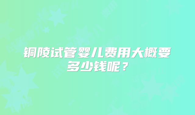 铜陵试管婴儿费用大概要多少钱呢?