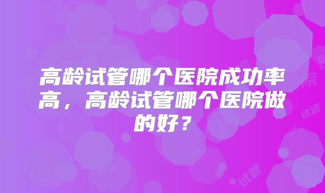 高龄试管哪个医院成功率高，高龄试管哪个医院做的好？