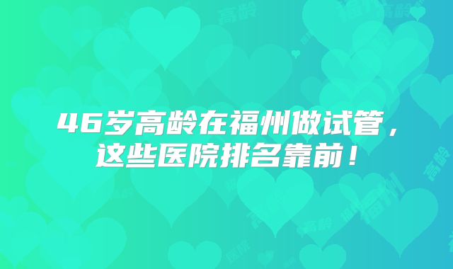 46岁高龄在福州做试管，这些医院排名靠前！