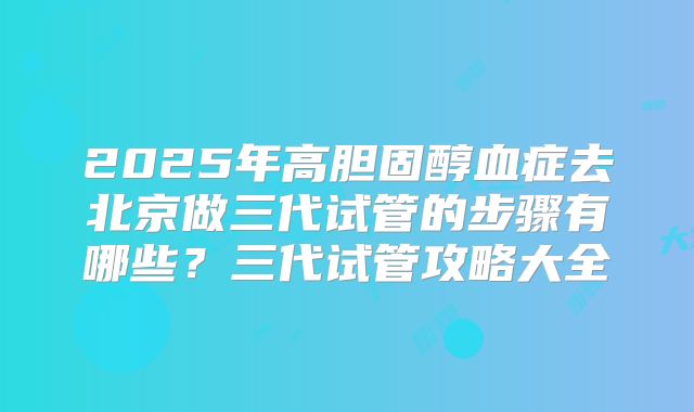 2025年高胆固醇血症去北京做三代试管的步骤有哪些？三代试管攻略大全