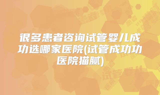 很多患者咨询试管婴儿成功选哪家医院(试管成功功医院猫腻)