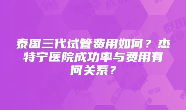 泰国三代试管费用如何?杰特宁医院成功率与费用有何关系?