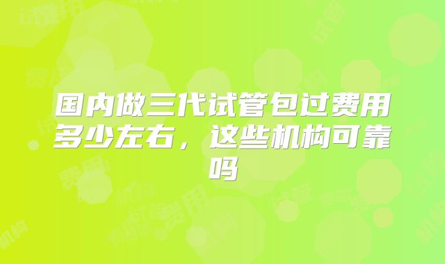 国内做三代试管包过费用多少左右,这些机构可靠吗
