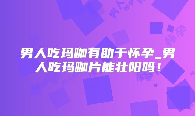 男人吃玛咖有助于怀孕_男人吃玛咖片能壮阳吗！