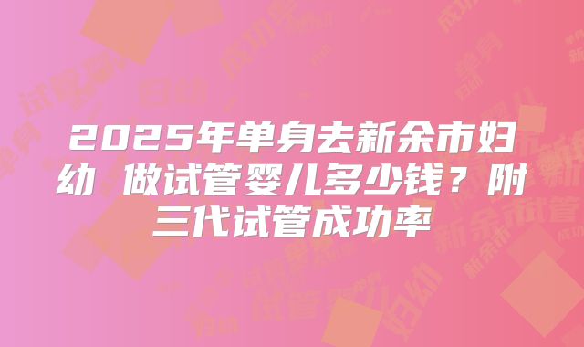 2025年单身去新余市妇幼 做试管婴儿多少钱？附三代试管成功率