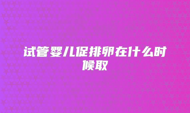 试管婴儿促排卵在什么时候取