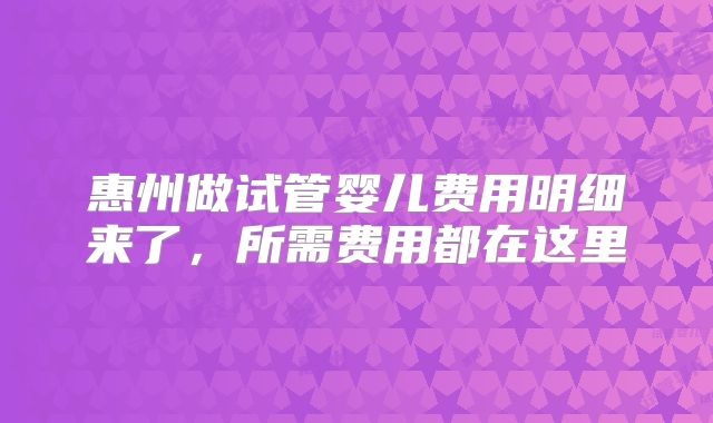 惠州做试管婴儿费用明细来了,所需费用都在这里