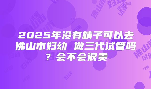 2025年没有精子可以去佛山市妇幼 做三代试管吗？会不会很贵