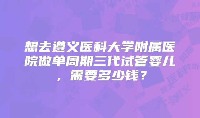 想去遵义医科大学附属医院做单周期三代试管婴儿，需要多少钱？