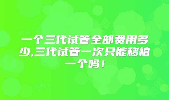 一个三代试管全部费用多少,三代试管一次只能移植一个吗!