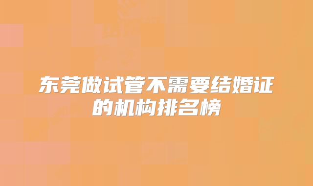 东莞做试管不需要结婚证的机构排名榜