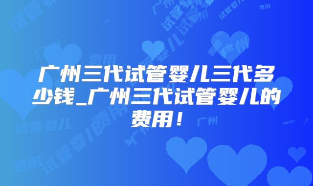 广州三代试管婴儿三代多少钱_广州三代试管婴儿的费用！