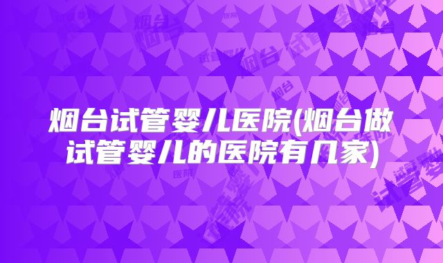 烟台试管婴儿医院(烟台做试管婴儿的医院有几家)