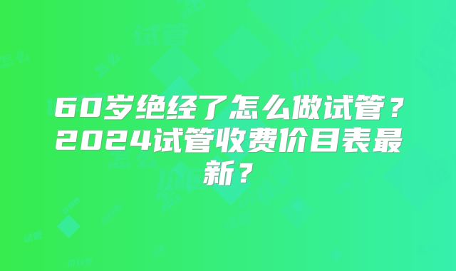 60岁绝经了怎么做试管?2024试管收费价目表最新?