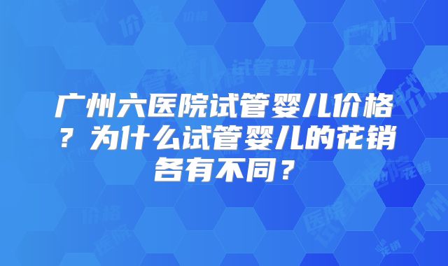 广州六医院试管婴儿价格？为什么试管婴儿的花销各有不同？
