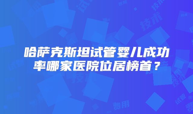 哈萨克斯坦试管婴儿成功率哪家医院位居榜首?