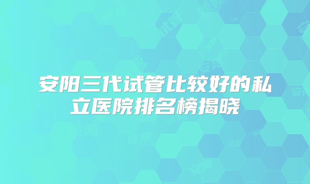 安阳三代试管比较好的私立医院排名榜揭晓