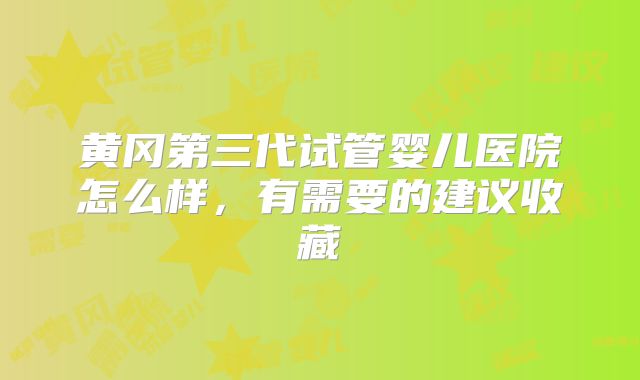 黄冈第三代试管婴儿医院怎么样，有需要的建议收藏
