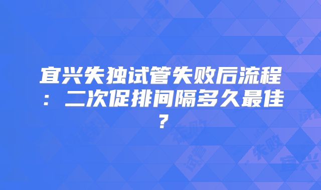 宜兴失独试管失败后流程：二次促排间隔多久最佳？