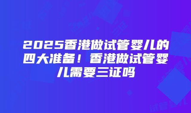 2025香港做试管婴儿的四大准备！香港做试管婴儿需要三证吗