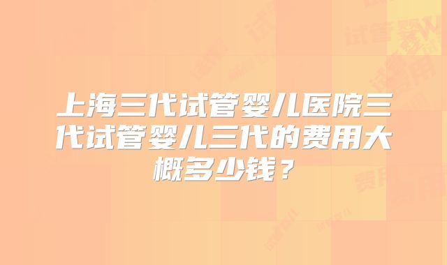 上海三代试管婴儿医院三代试管婴儿三代的费用大概多少钱？