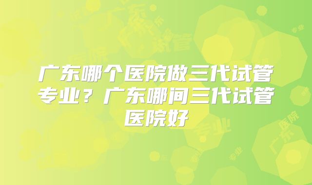 广东哪个医院做三代试管专业？广东哪间三代试管医院好