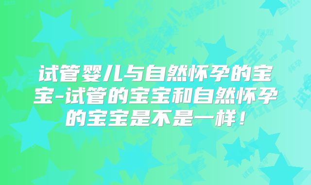 试管婴儿与自然怀孕的宝宝-试管的宝宝和自然怀孕的宝宝是不是一样！