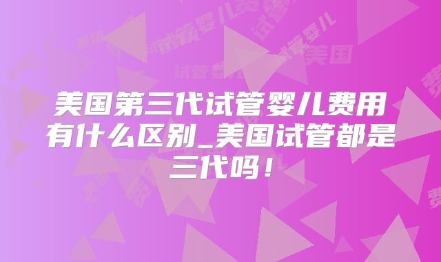 美国第三代试管婴儿费用有什么区别_美国试管都是三代吗！
