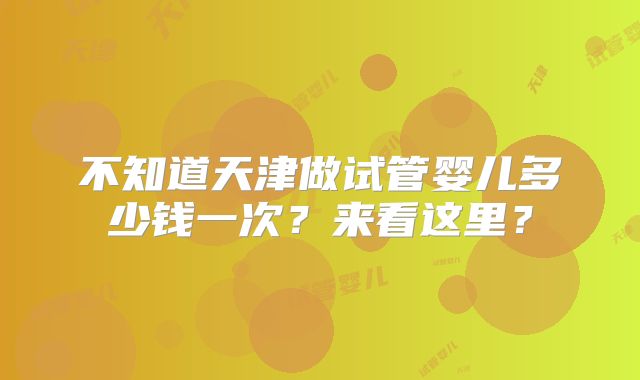不知道天津做试管婴儿多少钱一次？来看这里？