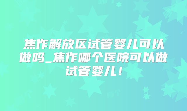焦作解放区试管婴儿可以做吗_焦作哪个医院可以做试管婴儿!