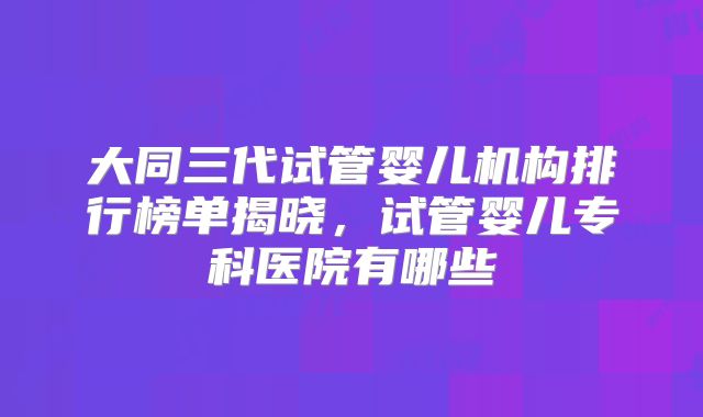 大同三代试管婴儿机构排行榜单揭晓,试管婴儿专科医院有哪些