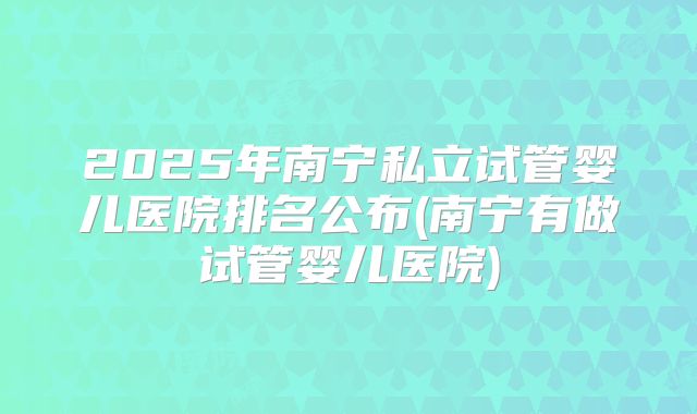 2025年南宁私立试管婴儿医院排名公布(南宁有做试管婴儿医院)