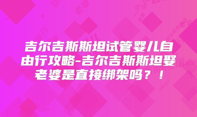 吉尔吉斯斯坦试管婴儿自由行攻略-吉尔吉斯斯坦娶老婆是直接绑架吗?!