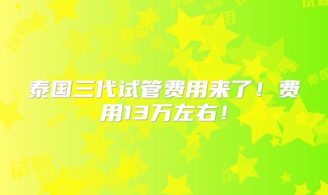 泰国三代试管费用来了!费用13万左右!