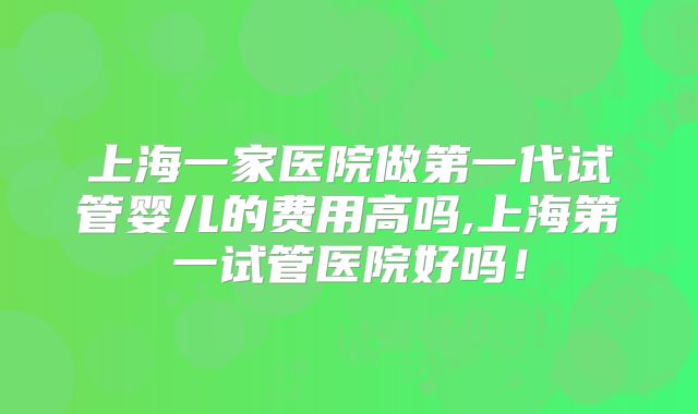 上海一家医院做第一代试管婴儿的费用高吗,上海第一试管医院好吗！