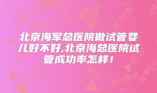 北京海军总医院做试管婴儿好不好,北京海总医院试管成功率怎样！